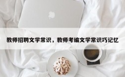 教师招聘文学常识，教师考编文学常识巧记忆