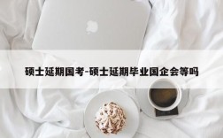 硕士延期国考-硕士延期毕业国企会等吗