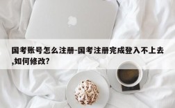 国考账号怎么注册-国考注册完成登入不上去,如何修改?