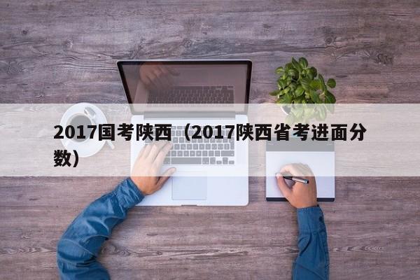 2017国考陕西(2017陕西省考进面分数)-图1 2017国考陕西(2017陕西省考进面分数)-图1