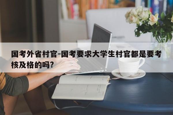 国考外省村官-国考要求大学生村官都是要考核及格的吗?-图1 国考外省村官-国考要求大学生村官都是要考核及格的吗?-图1