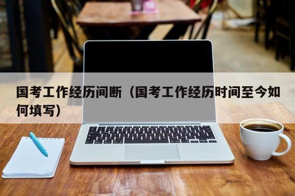 国考工作经历间断（国考工作经历时间至今如何填写）-图1