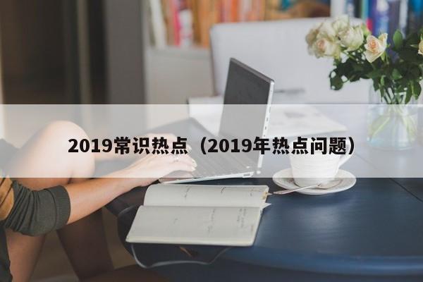 2019常识热点（2019年热点问题）-图1