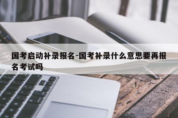 国考启动补录报名-国考补录什么意思要再报名考试吗-图1