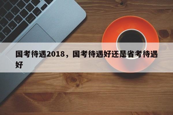 国考待遇2018，国考待遇好还是省考待遇好-图1