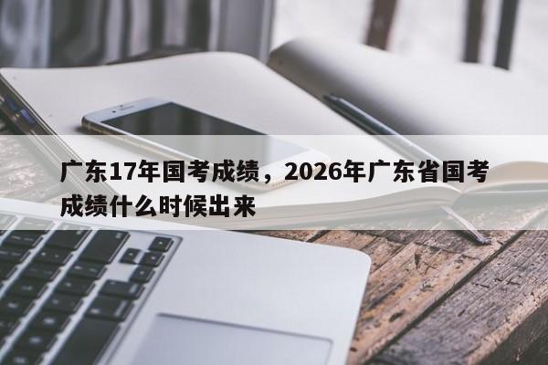 广东17年国考成绩，2026年广东省国考成绩什么时候出来-图1