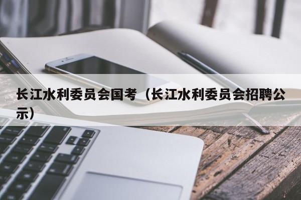 长江水利委员会国考（长江水利委员会招聘公示）-图1