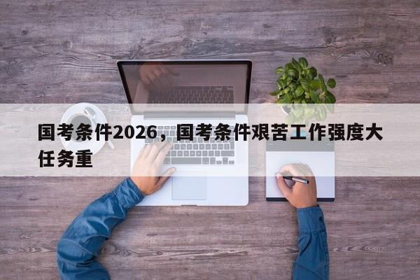 国考条件2026，国考条件艰苦工作强度大任务重-图1