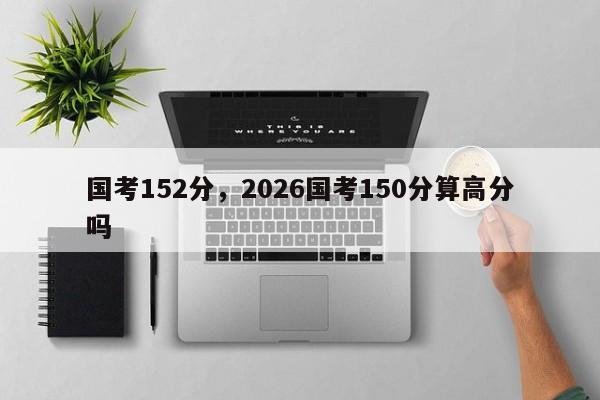 国考152分，2026国考150分算高分吗-图1