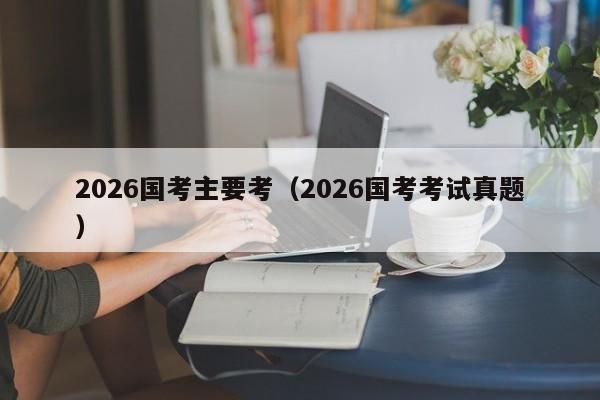 2026国考主要考（2026国考考试真题）-图1