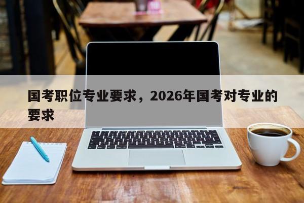 国考职位专业要求，2026年国考对专业的要求-图1