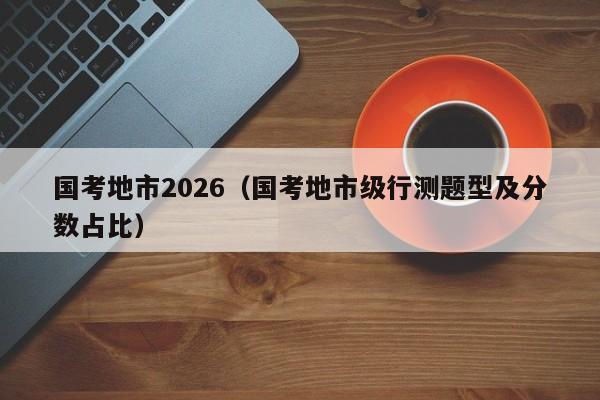 国考地市2026(国考地市级行测题型及分数占比)-图1 国考地市2026(国考地市级行测题型及分数占比)-图1