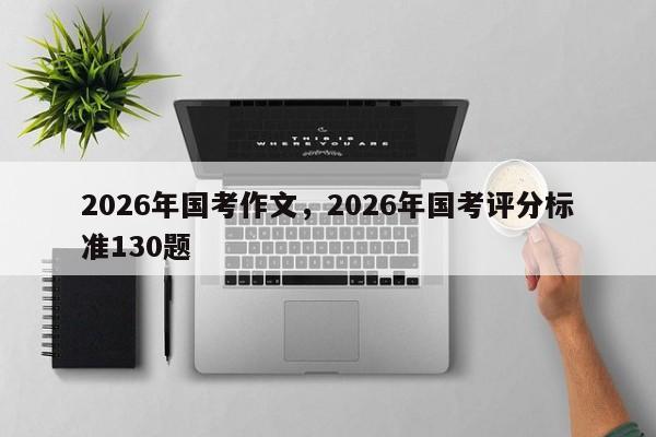2026年国考作文，2026年国考评分标准130题-图1