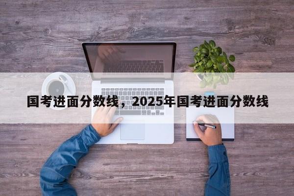 国考进面分数线,2025年国考进面分数线-图1 国考进面分数线,2025年国考进面分数线-图1