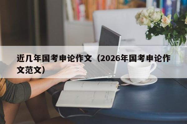 近几年国考申论作文(2026年国考申论作文范文)-图1 近几年国考申论作文(2026年国考申论作文范文)-图1