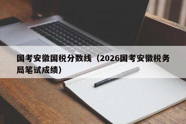 国考安徽国税分数线（2026国考安徽税务局笔试成绩）-图1