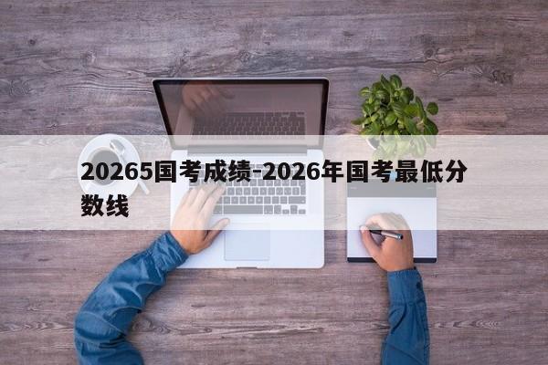 20265国考成绩-2026年国考最低分数线-图1