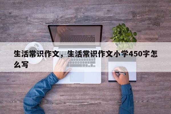 生活常识作文,生活常识作文小学450字怎么写-图1 生活常识作文,生活常识作文小学450字怎么写-图1