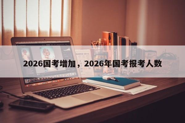 2026国考增加，2026年国考报考人数-图1