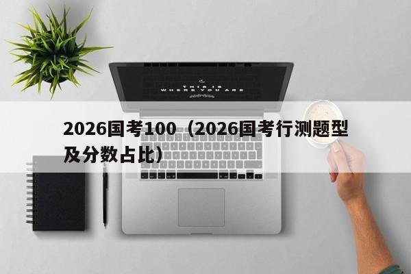 2026国考100（2026国考行测题型及分数占比）-图1